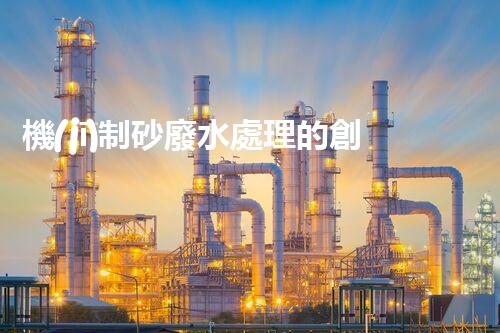 機(jī)制砂廢水處理的創(chuàng)新突破與以后展望！